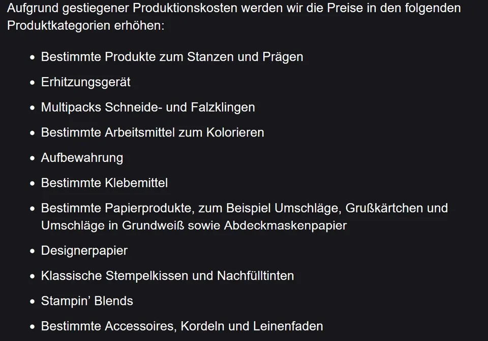 Aufgrund gestiegener Produktionskosten werden die Preise in den folgenden Produktkategorien erhöht: Bestimmte Produkte zum Stanzen und Prägen, Erhitzungsgerät, Multipacks Schneide- und Falzklingen, bestimmte Arbeitsmittel zum Kolorieren, Aufbewahrung, bestimmte Klebemittel, bestimmte Papierprodukte wie Umschläge, Grußkarten und Abdeckmaskenpapier, Designerpapier, klassische Stempelkissen und Nachfülltinten, Stampin’ Blends sowie bestimmte Accessoires, Kordeln und Leinenfaden. Der Text ist weiß auf dunk